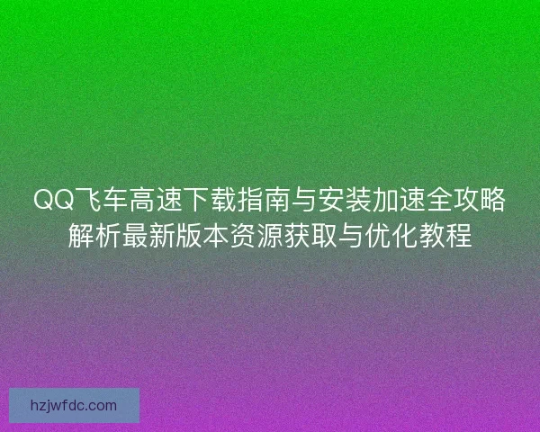QQ飞车高速下载指南与安装加速全攻略解析最新版本资源获取与优化教程