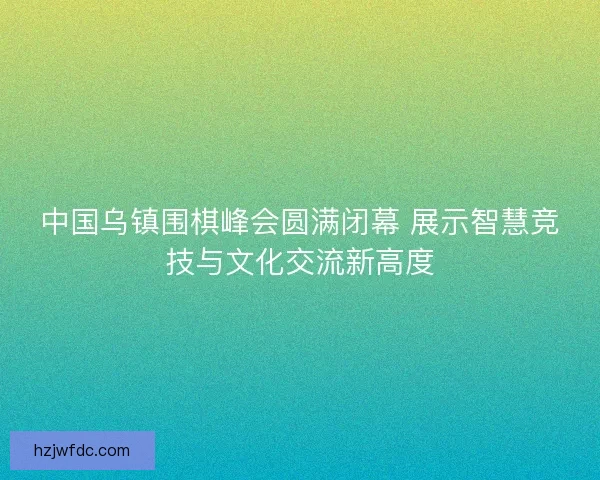 中国乌镇围棋峰会圆满闭幕 展示智慧竞技与文化交流新高度