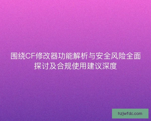 围绕CF修改器功能解析与安全风险全面探讨及合规使用建议深度