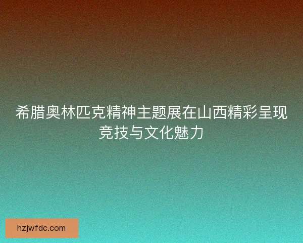 希腊奥林匹克精神主题展在山西精彩呈现竞技与文化魅力