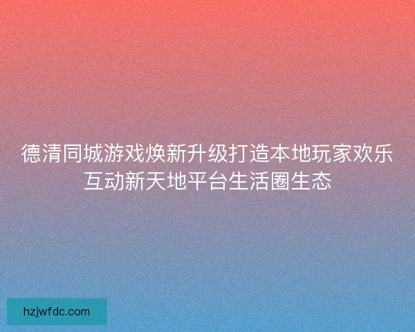 德清同城游戏焕新升级打造本地玩家欢乐互动新天地平台生活圈生态