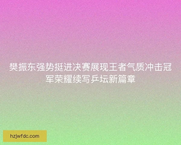 樊振东强势挺进决赛展现王者气质冲击冠军荣耀续写乒坛新篇章