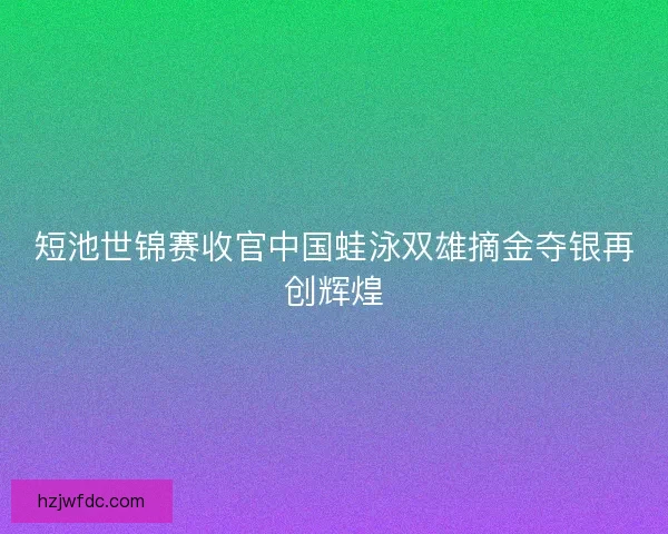 短池世锦赛收官中国蛙泳双雄摘金夺银再创辉煌